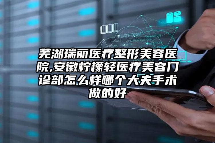 芜湖瑞丽医疗整形美容医院,安徽柠檬轻医疗美容门诊部怎么样哪个大夫手术做的好