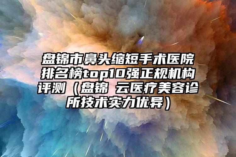 盘锦市鼻头缩短手术医院排名榜top10强正规机构评测（盘锦琇云医疗美容诊所技术实力优异）