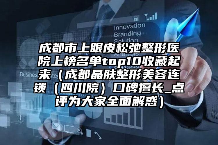 成都市上眼皮松弛整形医院上榜名单top10收藏起来（成都晶肤整形美容连锁（四川院）口碑擅长_点评为大家全面解惑）