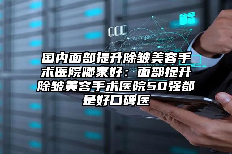 国内面部提升除皱美容手术医院哪家好：面部提升除皱美容手术医院50强都是好口碑医