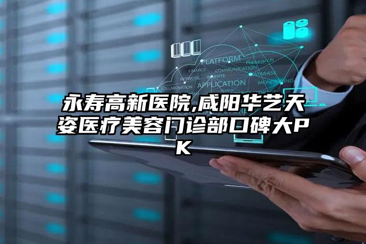永寿高新医院,咸阳华艺天姿医疗美容门诊部口碑大PK