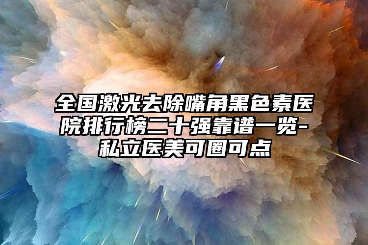 全国激光去除嘴角黑色素医院排行榜二十强靠谱一览-私立医美可圈可点