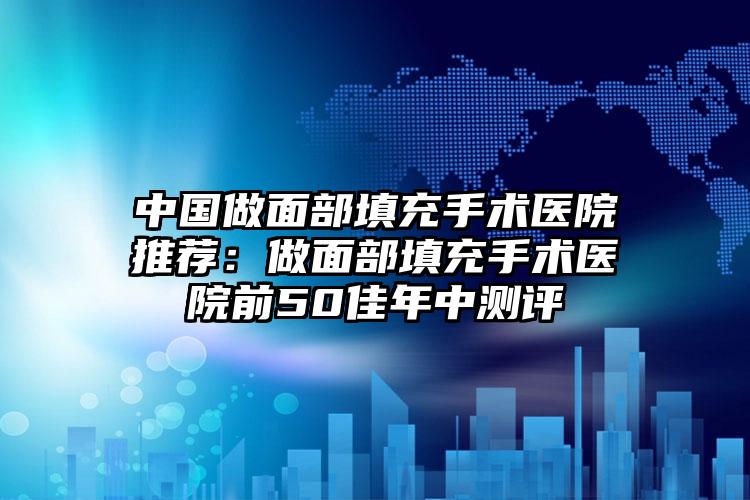 中国做面部填充手术医院推荐：做面部填充手术医院前50佳年中测评