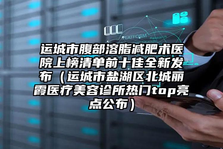 运城市腹部溶脂减肥术医院上榜清单前十佳全新发布（运城市盐湖区北城丽霞医疗美容诊所热门top亮点公布）