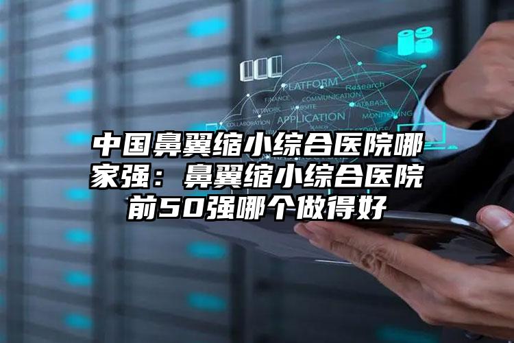 中国鼻翼缩小综合医院哪家强:鼻翼缩小综合医院前50强哪个做得好