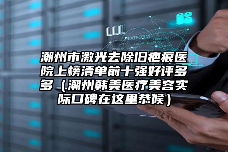 潮州市激光去除旧疤痕医院上榜清单前十强好评多多（潮州韩美医疗美容实际口碑在这里恭候）