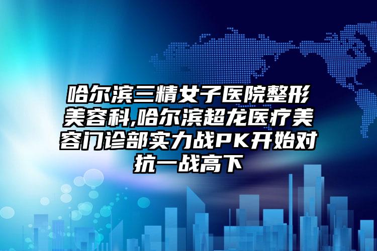 哈尔滨三精女子医院整形美容科,哈尔滨超龙医疗美容门诊部实力战PK开始对抗一战高下