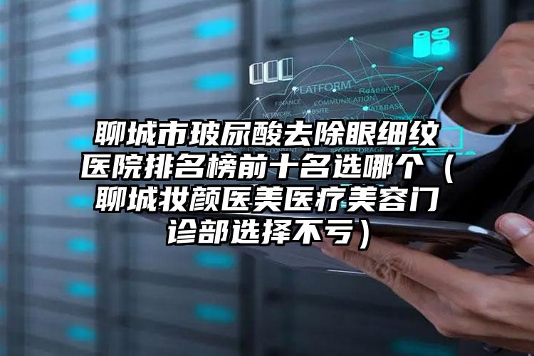 聊城市玻尿酸去除眼细纹医院排名榜前十名选哪个(聊城妆颜医美医疗美容门诊部选择不亏)