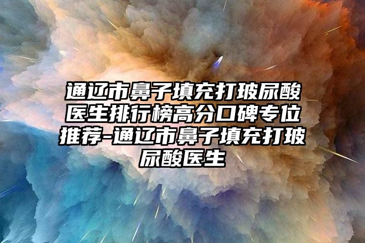 通辽市鼻子填充打玻尿酸医生排行榜高分口碑专位推荐-通辽市鼻子填充打玻尿酸医生