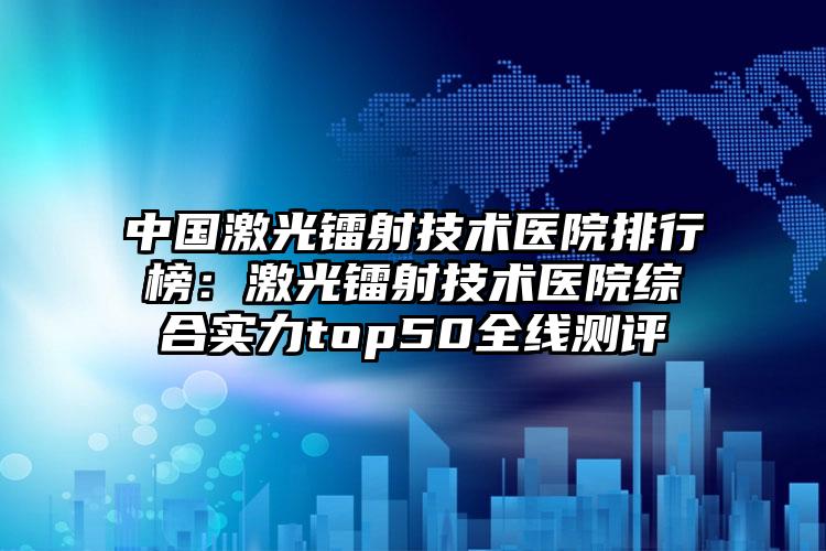 中国激光镭射技术医院排行榜：激光镭射技术医院综合实力top50全线测评