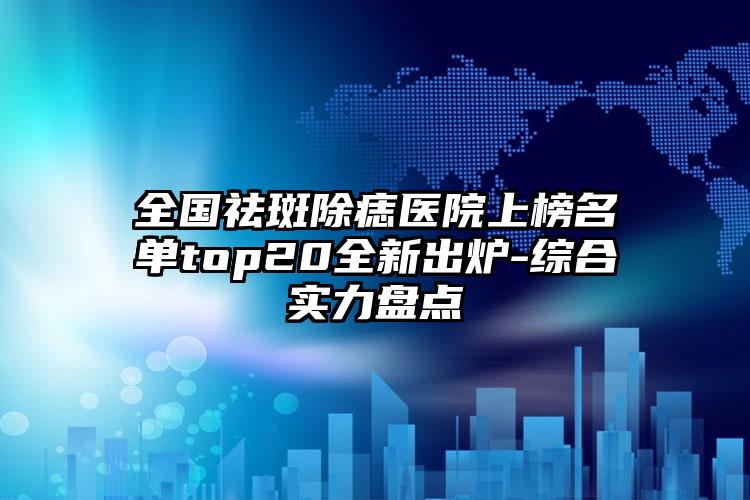 全国祛斑除痣医院上榜名单top20全新出炉-综合实力盘点
