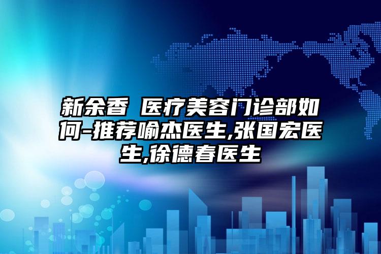 新余香溋医疗美容门诊部如何-推荐喻杰医生,张国宏医生,徐德春医生