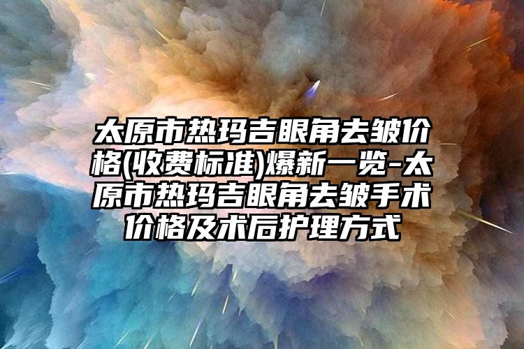 太原市热玛吉眼角去皱价格(收费标准)爆新一览-太原市热玛吉眼角去皱手术价格及术后护理方式