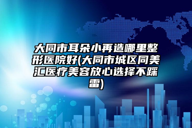 大同市耳朵小再造哪里整形医院好(大同市城区同美汇医疗美容放心选择不踩雷)