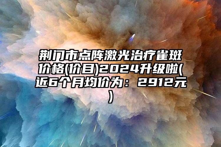 荆门市点阵激光治疗雀斑价格(价目)2024升级啦(近6个月均价为:2912元)