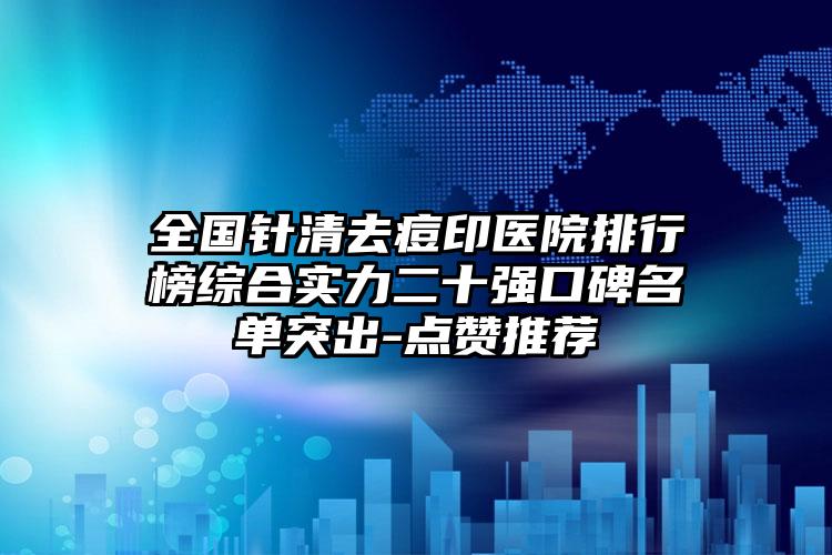 全国针清去痘印医院排行榜综合实力二十强口碑名单突出-点赞推荐