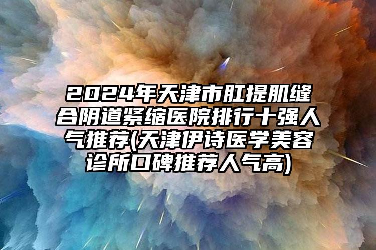2024年天津市肛提肌缝合阴道紧缩医院排行十强人气推荐(天津伊诗医学美容诊所口碑推荐人气高)