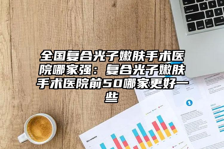 全国复合光子嫩肤手术医院哪家强：复合光子嫩肤手术医院前50哪家更好一些