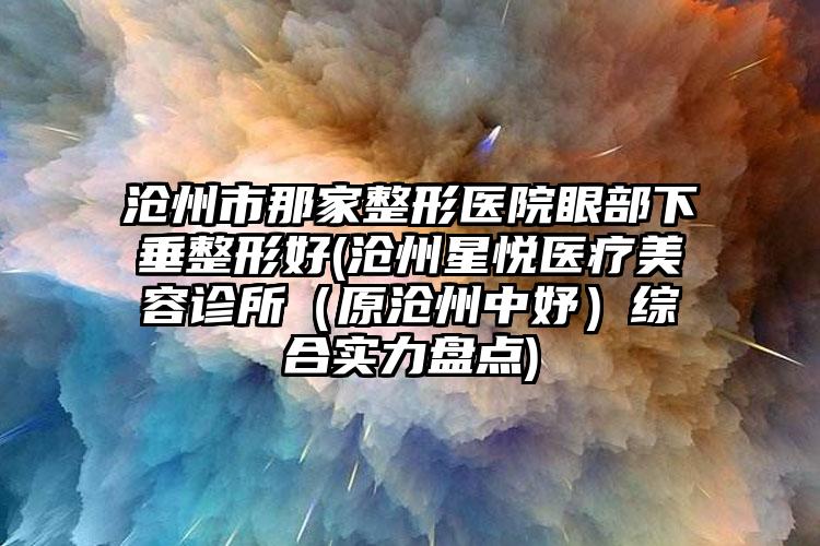沧州市那家整形医院眼部下垂整形好(沧州星悦医疗美容诊所（原沧州中妤）综合实力盘点)