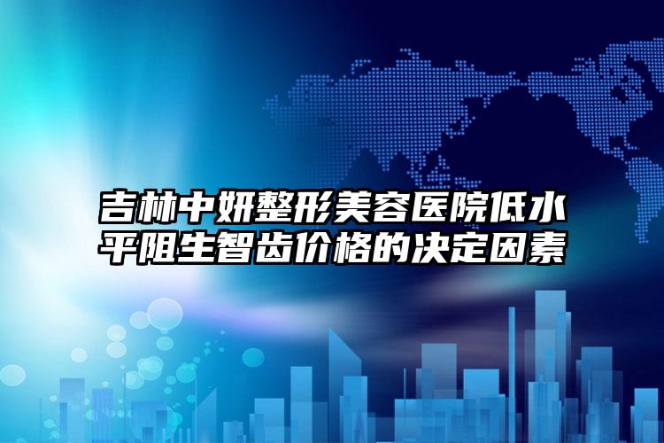 吉林中妍整形美容医院低水平阻生智齿价格的决定因素