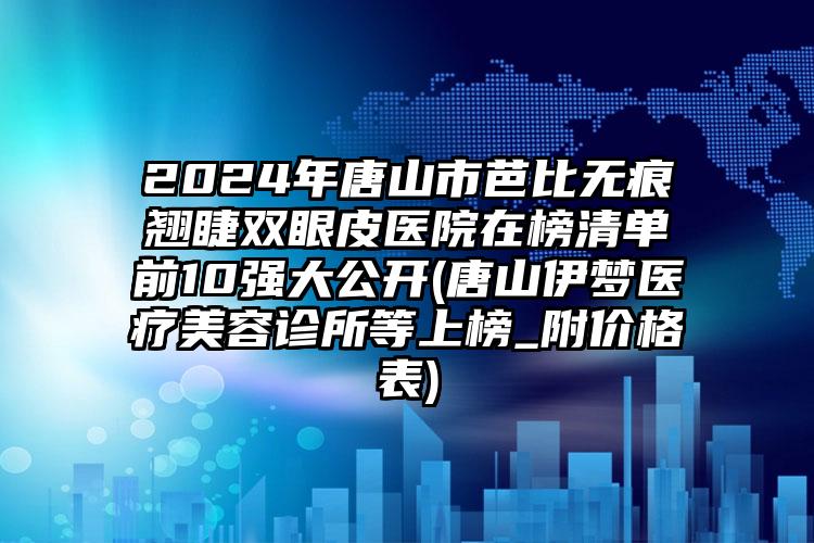 2024年唐山市芭比无痕翘睫双眼皮医院在榜清单前10强大公开(唐山伊梦医疗美容诊所等上榜_附价格表)