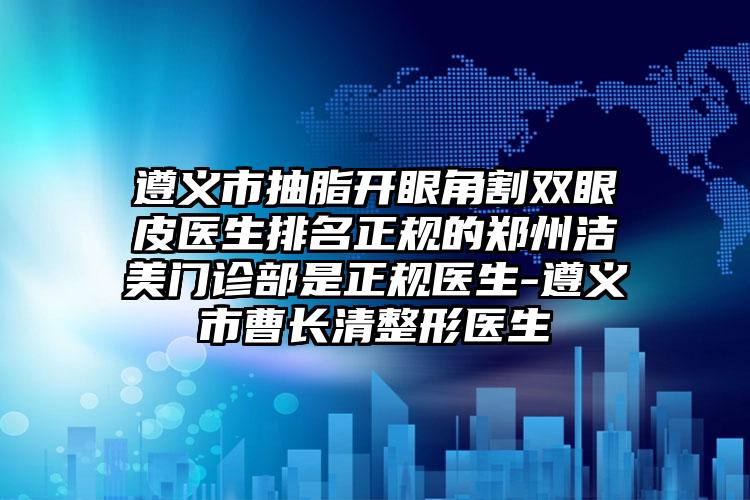遵义市抽脂开眼角割双眼皮医生排名正规的郑州洁美门诊部是正规医生-遵义市曹长清整形医生