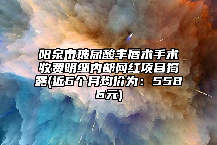 阳泉市玻尿酸丰唇术手术收费明细内部网红项目揭露(近6个月均价为:5586元)
