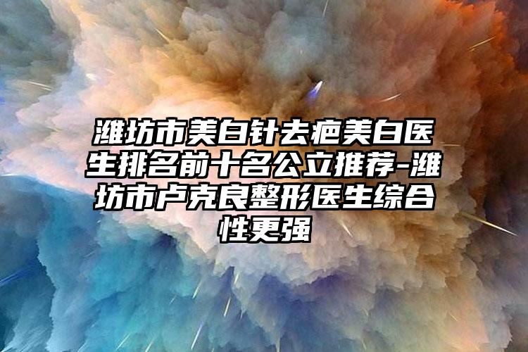 潍坊市美白针去疤美白医生排名前十名公立推荐-潍坊市卢克良整形医生综合性更强