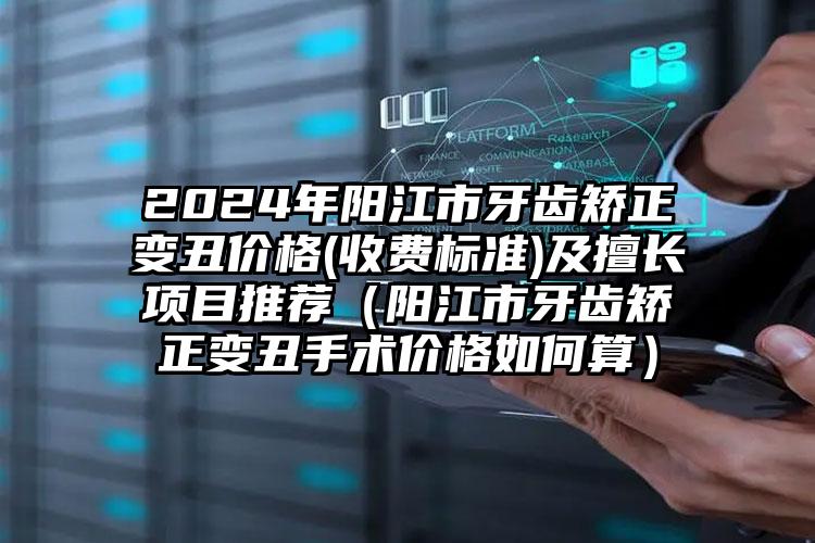 2024年阳江市牙齿矫正变丑价格(收费标准)及擅长项目推荐（阳江市牙齿矫正变丑手术价格如何算）
