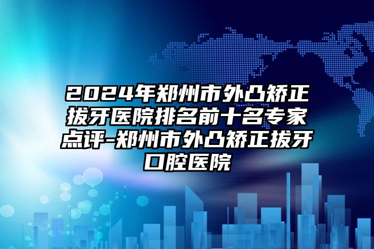 2024年郑州市外凸矫正拔牙医院排名前十名专家点评-郑州市外凸矫正拔牙口腔医院