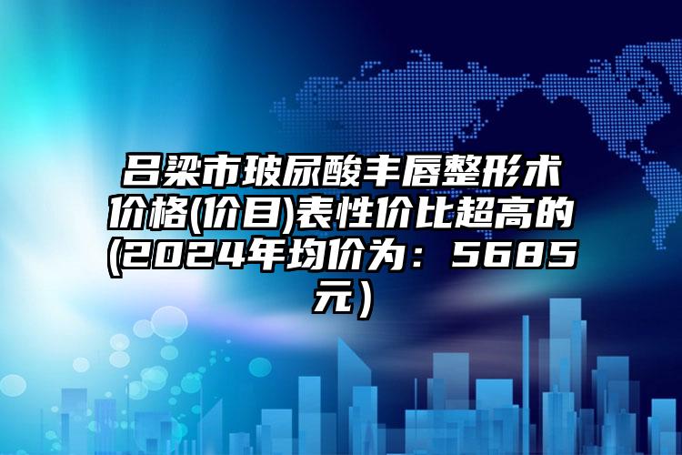 吕梁市玻尿酸丰唇整形术价格(价目)表性价比超高的(2024年均价为：5685元）