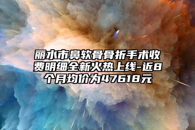 丽水市鼻软骨骨折手术收费明细全新火热上线-近8个月均价为47618元