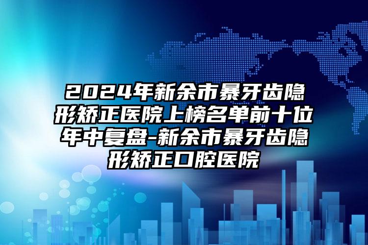 2024年新余市暴牙齿隐形矫正医院上榜名单前十位年中复盘-新余市暴牙齿隐形矫正口腔医院