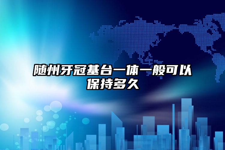 随州牙冠基台一体一般可以保持多久