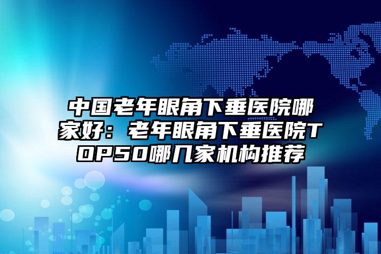 中国老年眼角下垂医院哪家好:老年眼角下垂医院TOP50哪几家机构推荐
