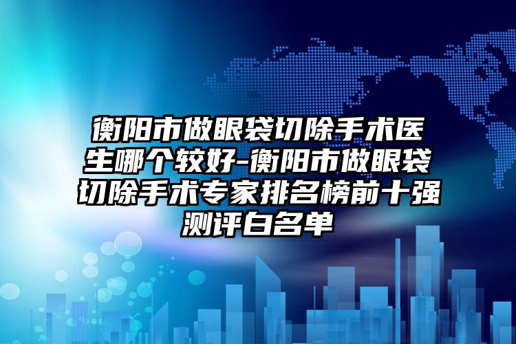 衡阳市做眼袋切除手术医生哪个较好-衡阳市做眼袋切除手术专家排名榜前十强测评白名单