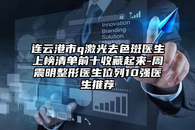 连云港市q激光去色斑医生上榜清单前十收藏起来-周震明整形医生位列10强医生推荐