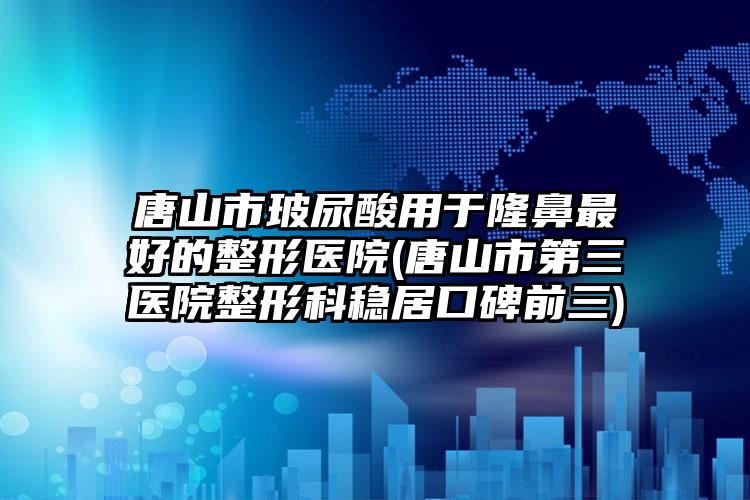 唐山市玻尿酸用于隆鼻最好的整形医院(唐山市第三医院整形科稳居口碑前三)