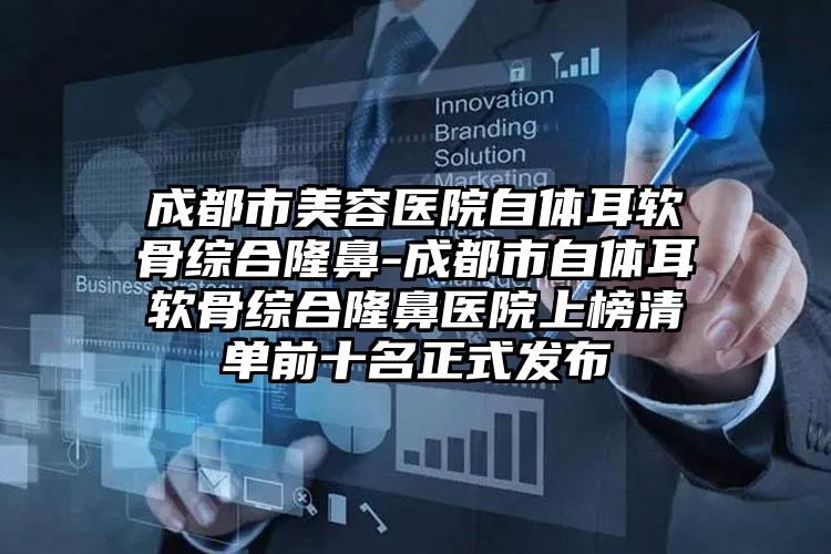 成都市美容医院自体耳软骨综合隆鼻-成都市自体耳软骨综合隆鼻医院上榜清单前十名正式发布