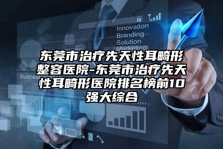 东莞市治疗先天性耳畸形整容医院-东莞市治疗先天性耳畸形医院排名榜前10强大综合