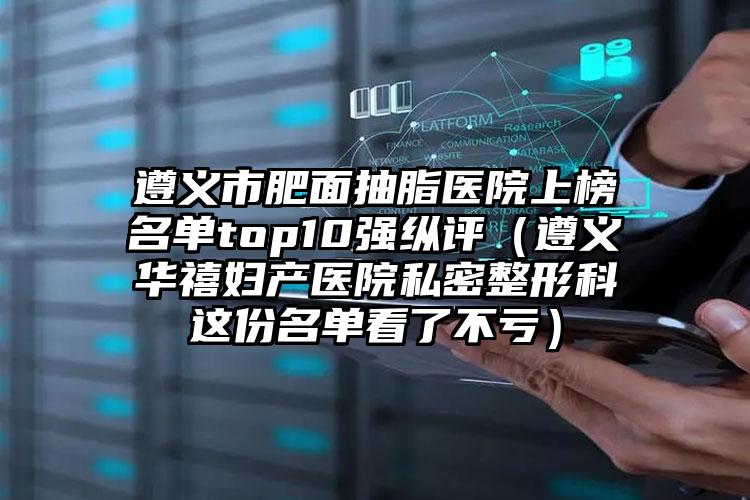 遵义市肥面抽脂医院上榜名单top10强纵评(遵义华禧妇产医院私密整形科这份名单看了不亏)