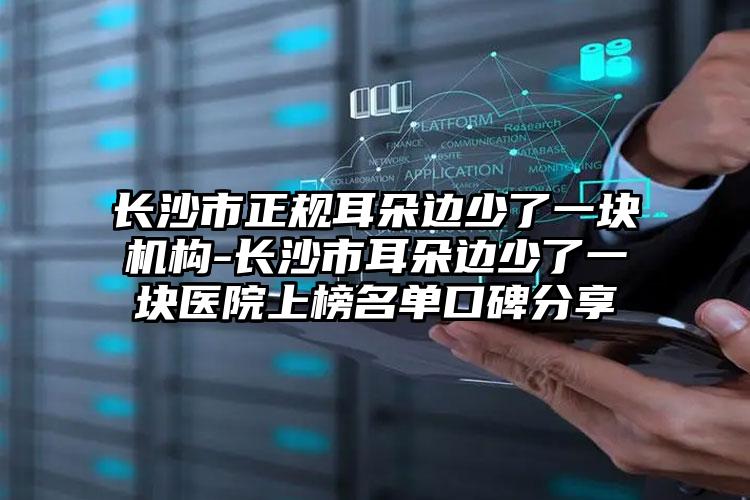 长沙市正规耳朵边少了一块机构-长沙市耳朵边少了一块医院上榜名单口碑分享