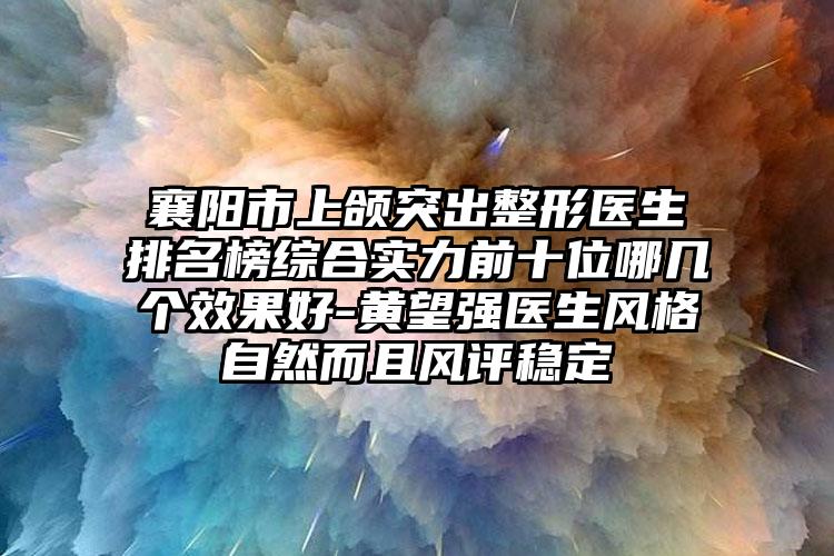 襄阳市上颌突出整形医生排名榜综合实力前十位哪几个效果好-黄望强医生风格自然而且风评稳定