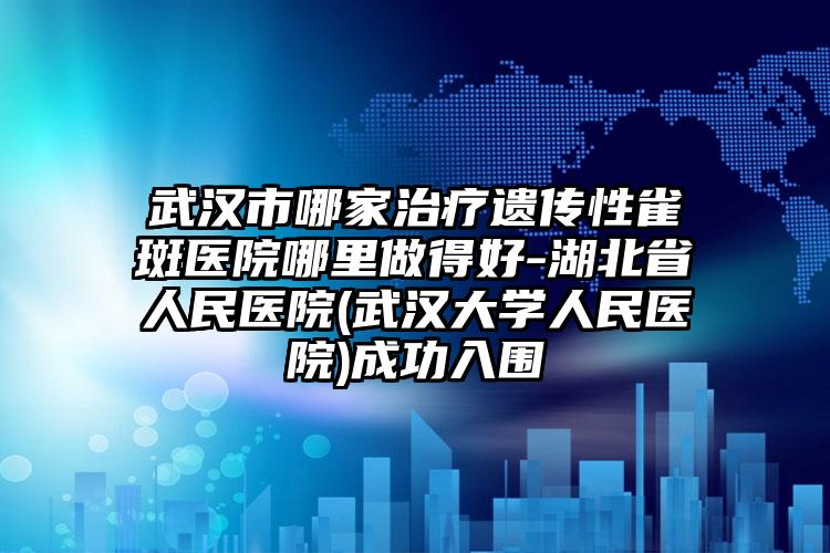 武汉市哪家治疗遗传性雀斑医院哪里做得好-湖北省人民医院(武汉大学人民医院)成功入围