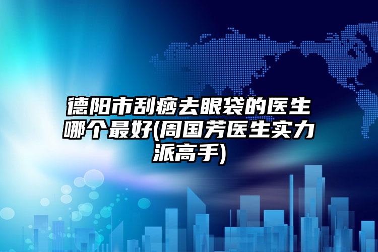 德阳市刮痧去眼袋的医生哪个最好(周国芳医生实力派高手)