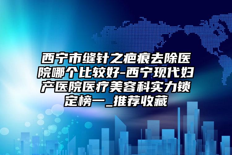 西宁市缝针之疤痕去除医院哪个比较好-西宁现代妇产医院医疗美容科实力锁定榜一_推荐收藏