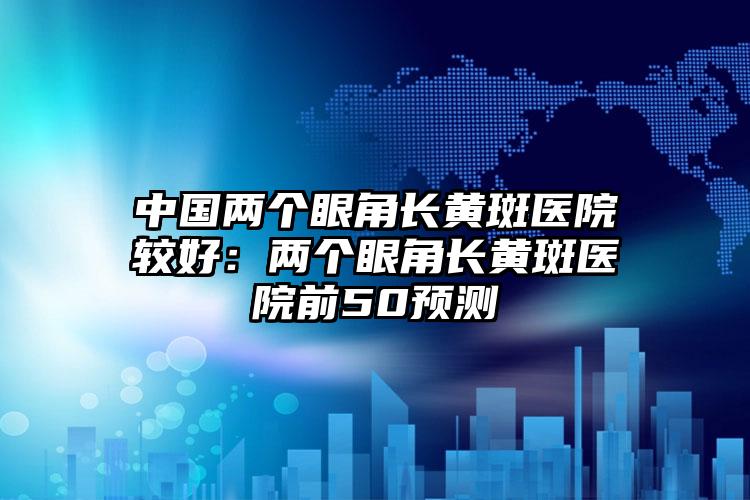 中国两个眼角长黄斑医院较好：两个眼角长黄斑医院前50预测