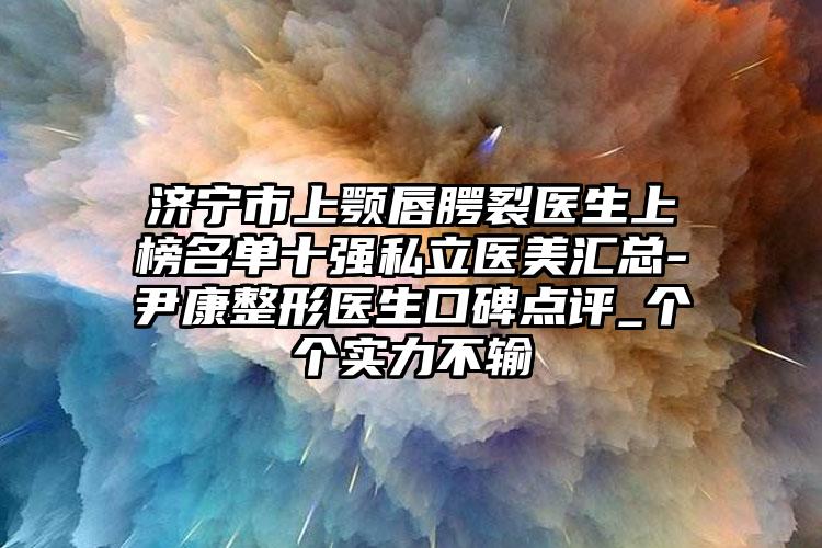 济宁市上颚唇腭裂医生上榜名单十强私立医美汇总-尹康整形医生口碑点评_个个实力不输