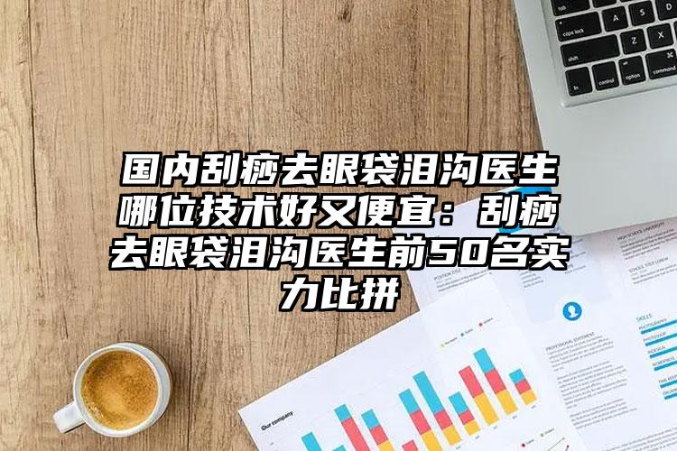 国内刮痧去眼袋泪沟医生哪位技术好又便宜:刮痧去眼袋泪沟医生前50名实力比拼