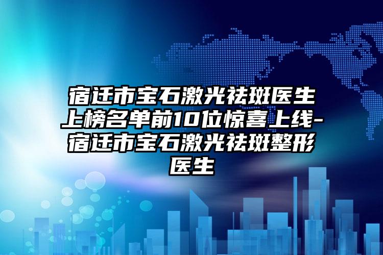 宿迁市宝石激光祛斑医生上榜名单前10位惊喜上线-宿迁市宝石激光祛斑整形医生